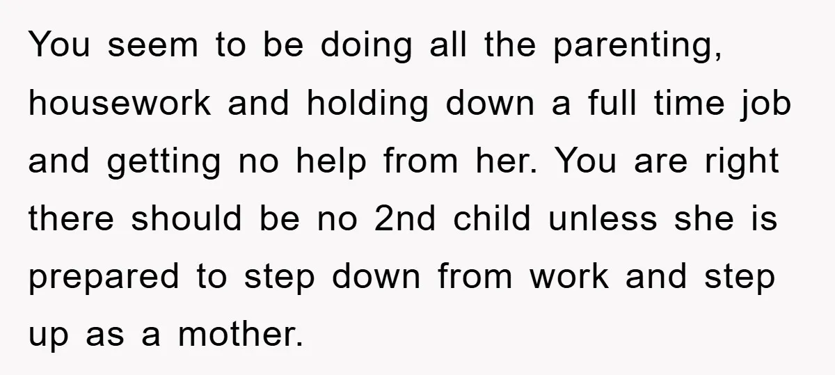 You seem to be doing all the parenting, housework and holding down a full time job and getting no help from her. You are right there should be no 2nd...
