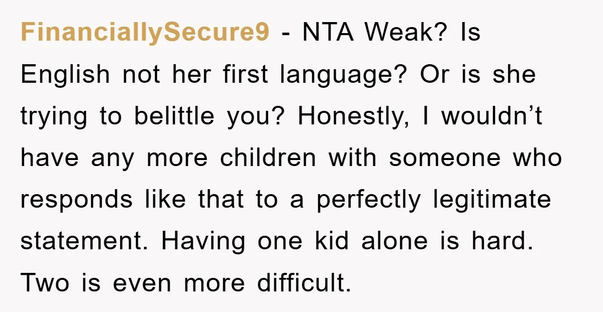 FinanciallySecure9 − NTA Weak? Is English not her first language? Or is she trying to belittle you? Honestly, I wouldn’t have any more children with someone who responds like that...