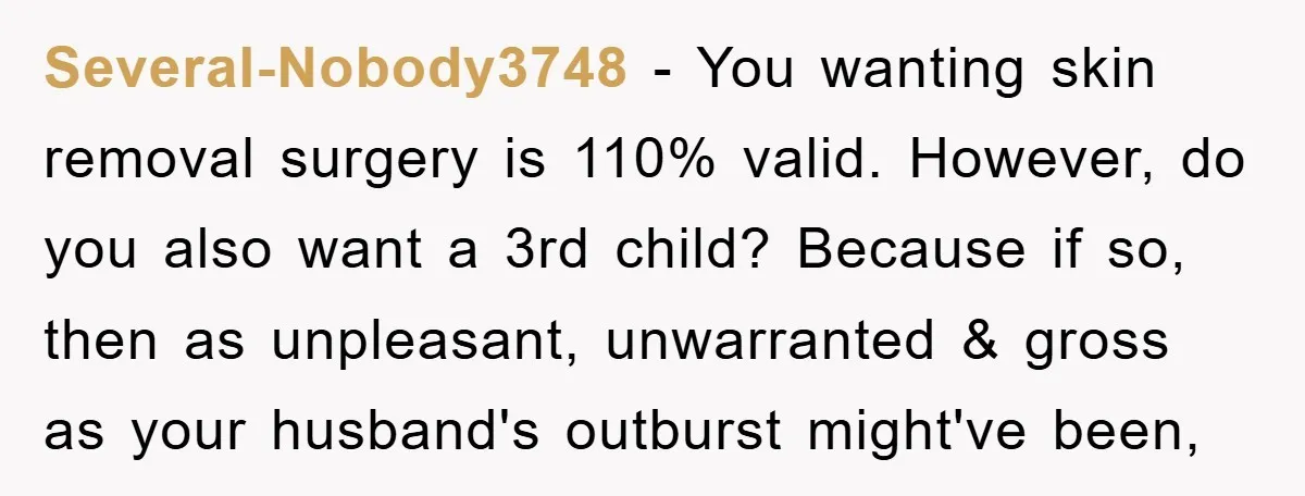 Several-Nobody3748 − You wanting skin removal surgery is 110% valid. However, do you also want a 3rd child? Because if so, then as unpleasant, unwarranted & gross as your husband's...