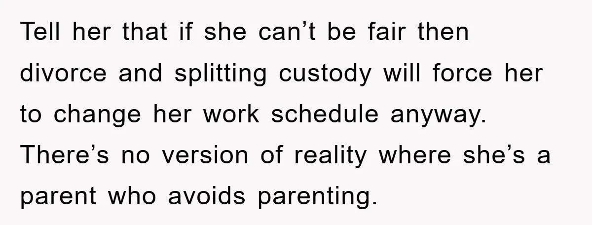 Tell her that if she can’t be fair then divorce and splitting custody will force her to change her work schedule anyway. There’s no version of reality where she’s a...