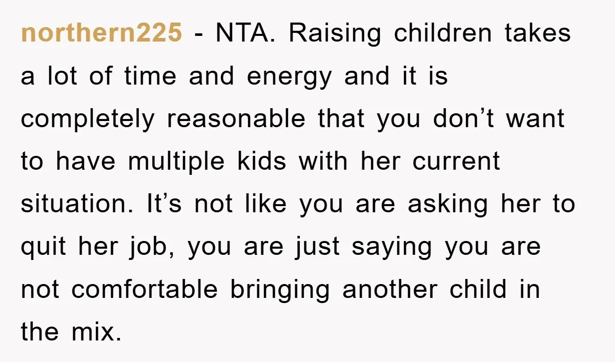 northern225 − NTA. Raising children takes a lot of time and energy and it is completely reasonable that you don’t want to have multiple kids with her current situation. It’s...