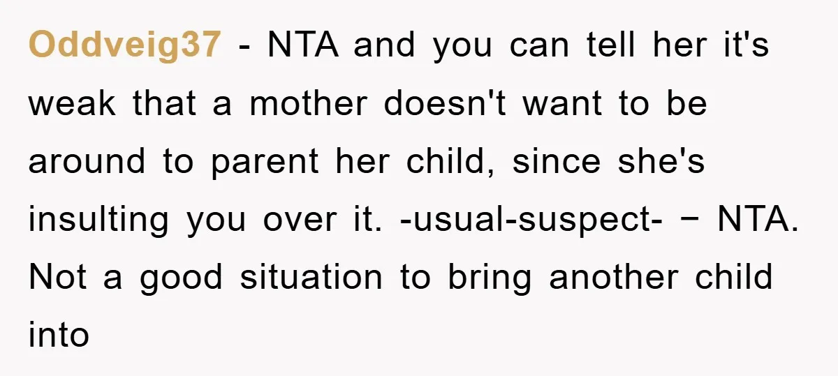 Oddveig37 − NTA and you can tell her it's weak that a mother doesn't want to be around to parent her child, since she's insulting you over it. -usual-suspect- −...