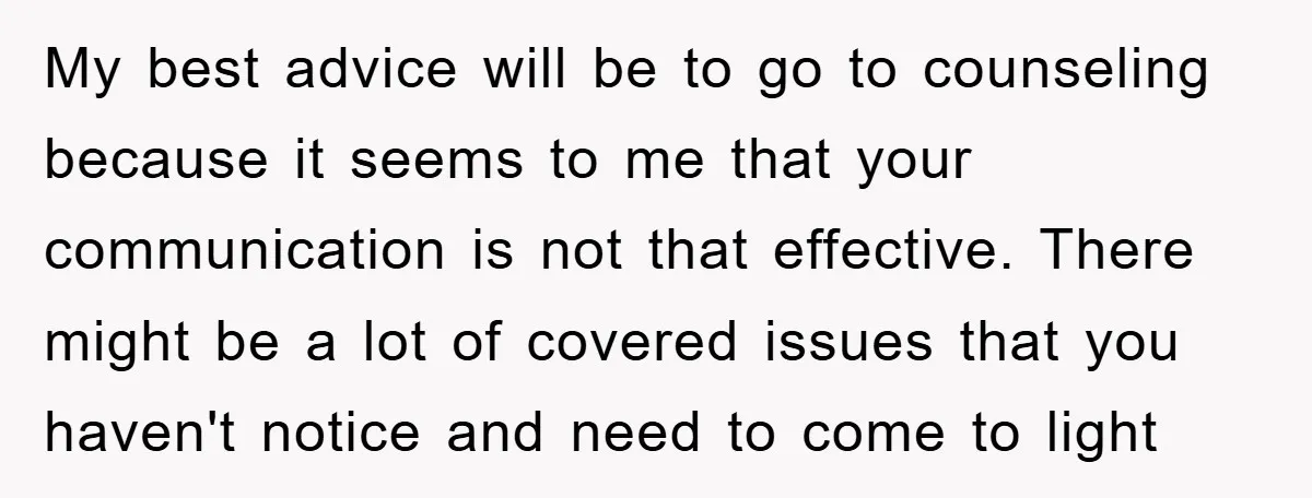 My best advice will be to go to counseling because it seems to me that your communication is not that effective. There might be a lot of covered issues that...