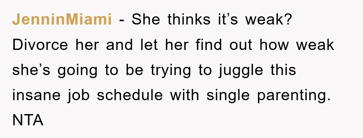 JenninMiami − She thinks it’s weak? Divorce her and let her find out how weak she’s going to be trying to juggle this insane job schedule with single parenting. NTA