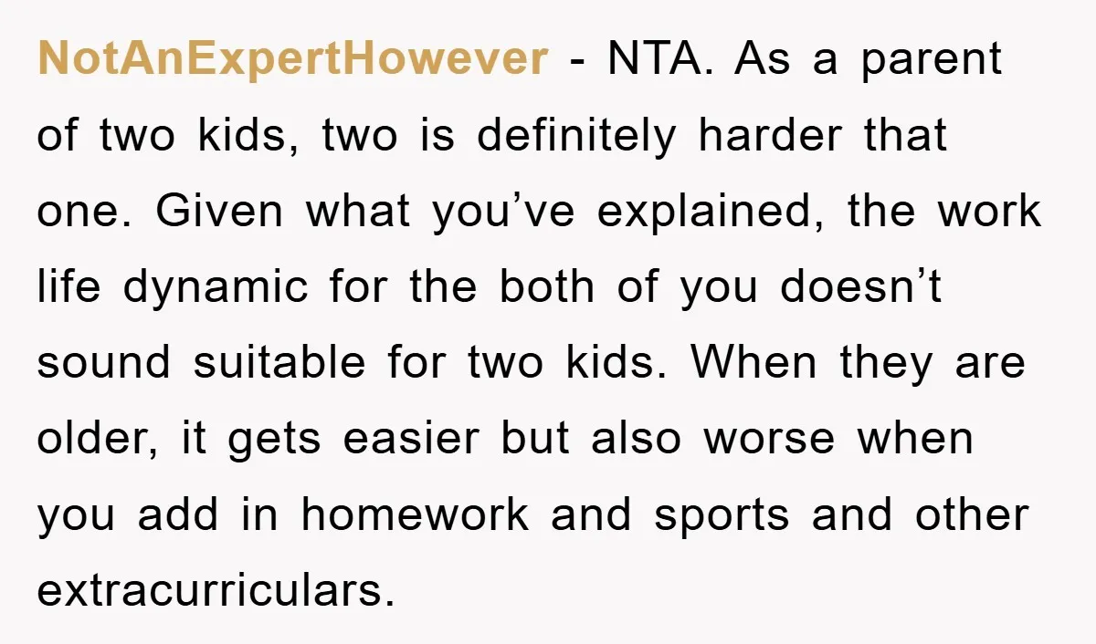 NotAnExpertHowever − NTA. As a parent of two kids, two is definitely harder that one. Given what you’ve explained, the work life dynamic for the both of you doesn’t sound...