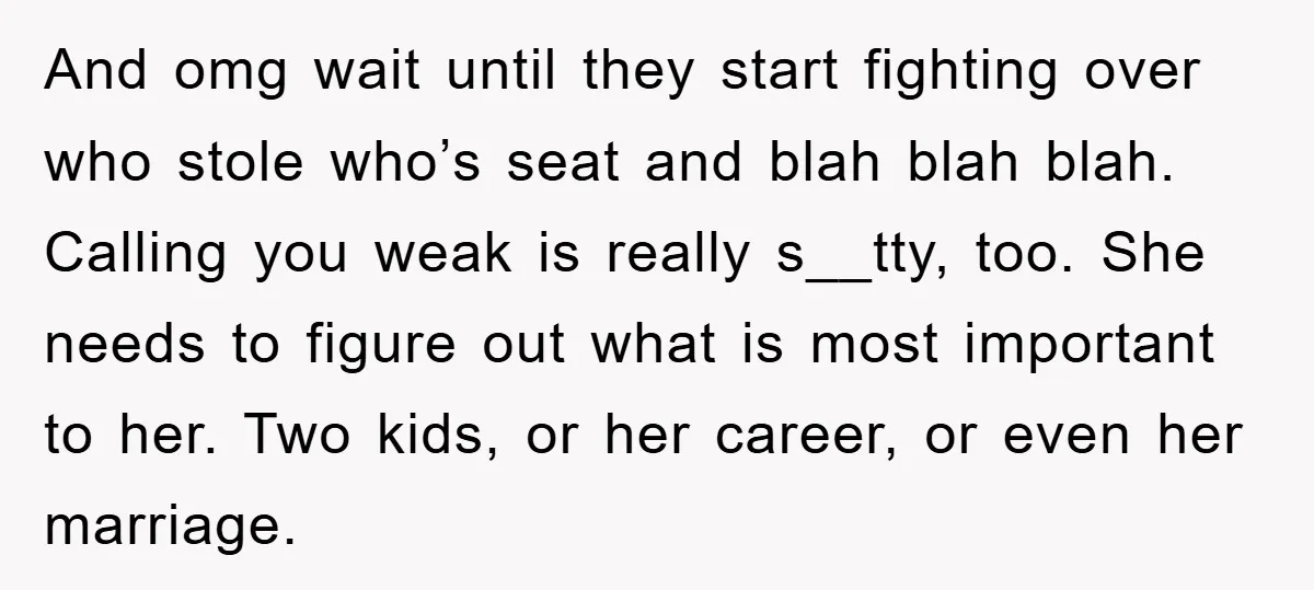 And omg wait until they start fighting over who stole who’s seat and blah blah blah. Calling you weak is really s__tty, too. She needs to figure out what is...
