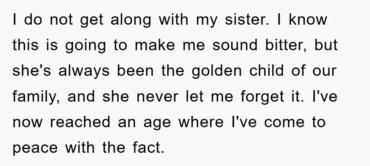 I do not get along with my sister. I know this is going to make me sound bitter, but she's always been the golden child of our family, and she...