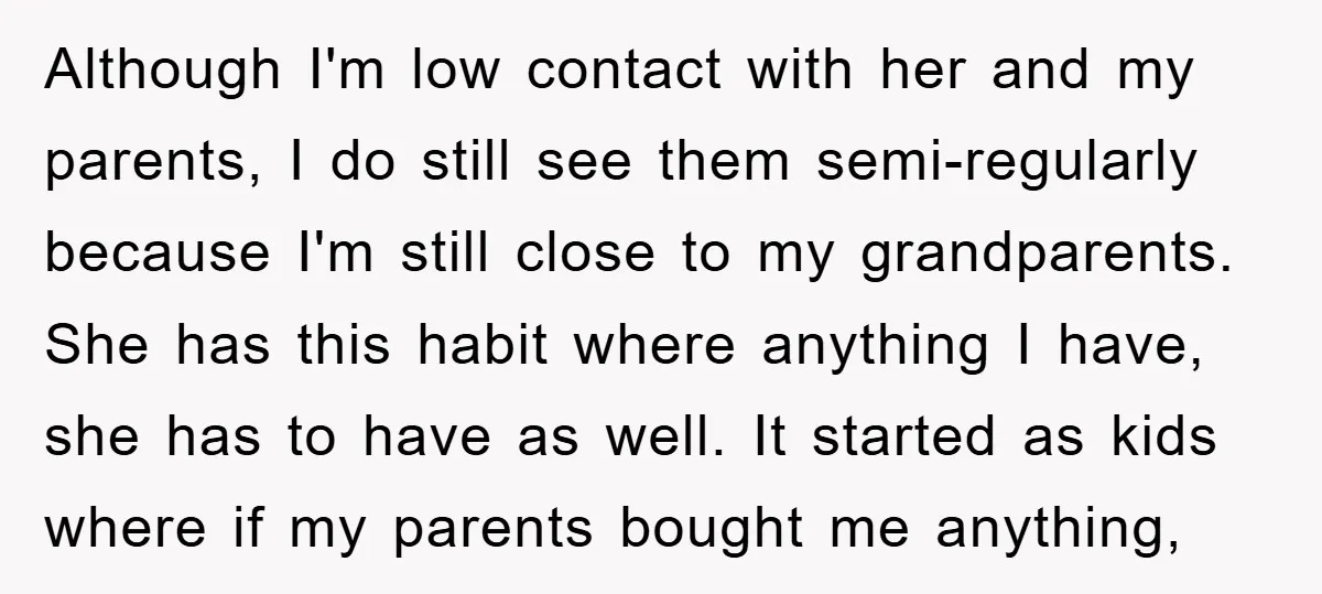 Although I'm low contact with her and my parents, I do still see them semi-regularly because I'm still close to my grandparents. She has this habit where anything I have,...