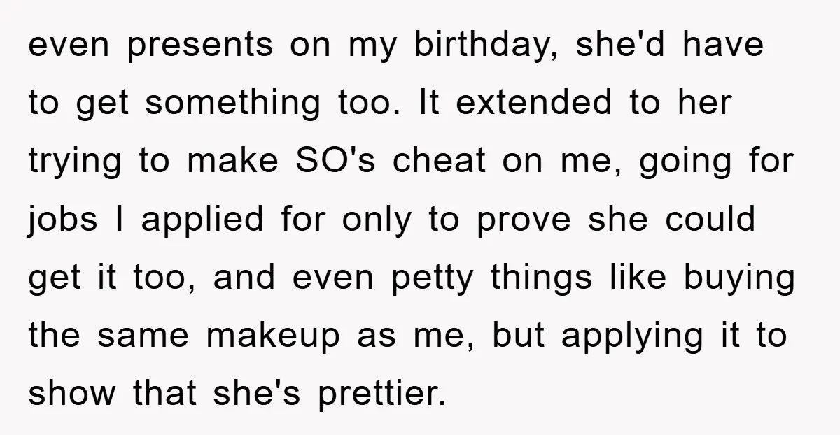 even presents on my birthday, she'd have to get something too. It extended to her trying to make SO's cheat on me, going for jobs I applied for only to...