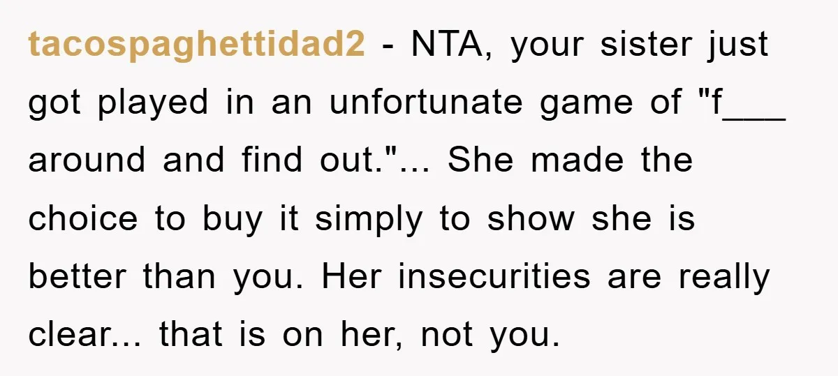 tacospaghettidad2 − NTA, your sister just got played in an unfortunate game of "f___ around and find out."... She made the choice to buy it simply to show she is...