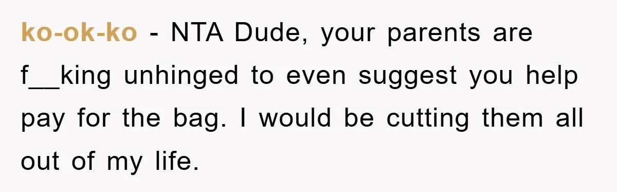 ko-ok-ko − NTA Dude, your parents are f__king unhinged to even suggest you help pay for the bag. I would be cutting them all out of my life.