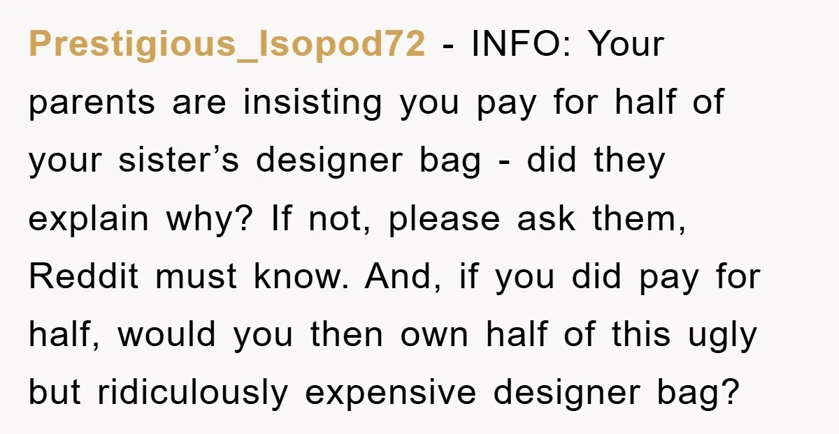 Prestigious_Isopod72 − INFO: Your parents are insisting you pay for half of your sister’s designer bag - did they explain why? If not, please ask them, Reddit must know. And,...
