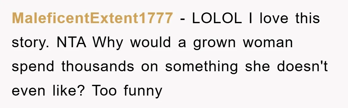 MaleficentExtent1777 − LOLOL I love this story. NTA Why would a grown woman spend thousands on something she doesn't even like? Too funny