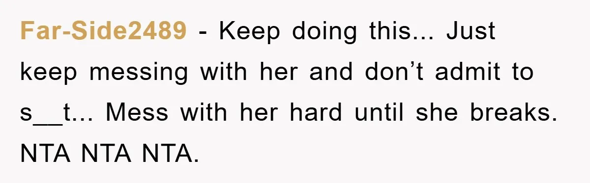 Far-Side2489 − Keep doing this... Just keep messing with her and don’t admit to s__t... Mess with her hard until she breaks. NTA NTA NTA.