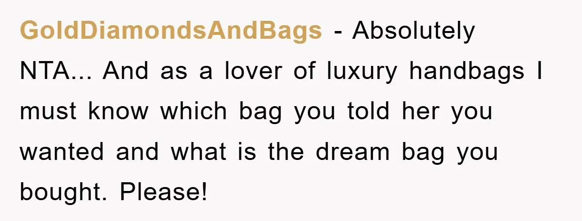 GoldDiamondsAndBags − Absolutely NTA... And as a lover of luxury handbags I must know which bag you told her you wanted and what is the dream bag you bought. Please!