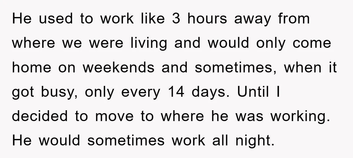 He used to work like 3 hours away from where we were living and would only come home on weekends and sometimes, when it got busy, only every 14 days....
