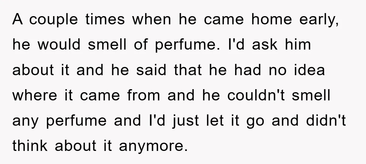 A couple times when he came home early, he would smell of perfume. I'd ask him about it and he said that he had no idea where it came from...