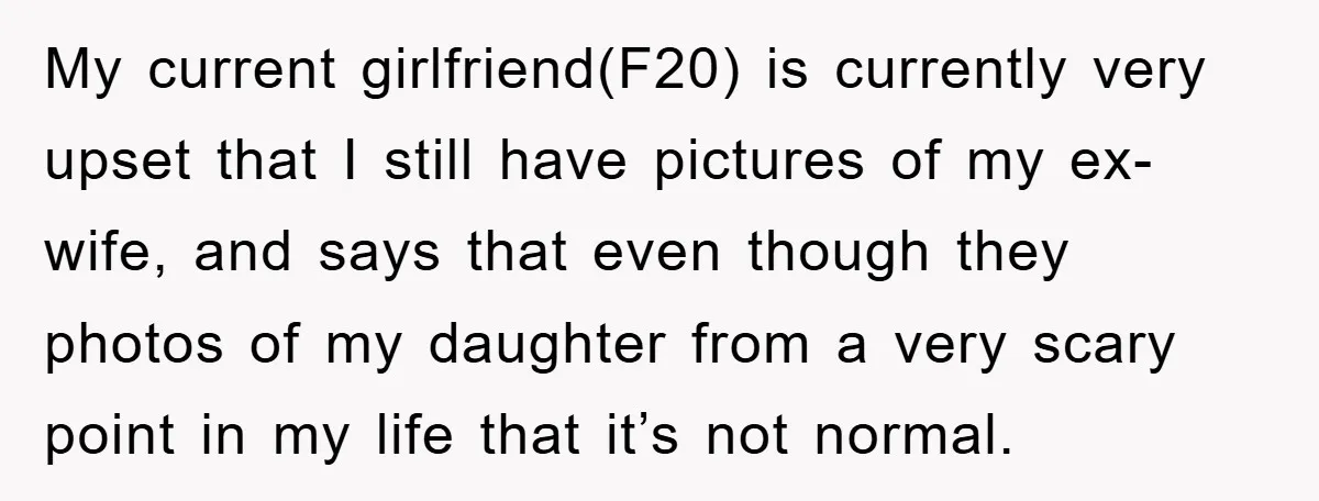 My current girlfriend(F20) is currently very upset that I still have pictures of my ex-wife, and says that even though they photos of my daughter from a very scary point...
