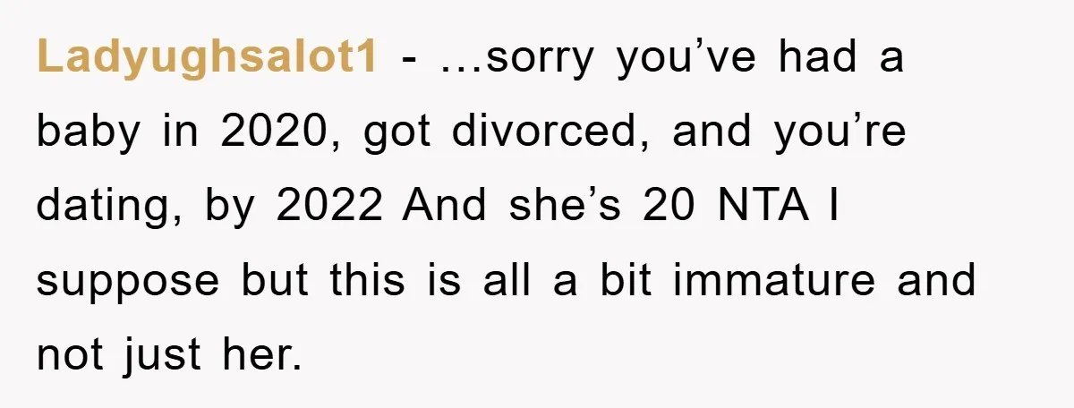Ladyughsalot1 − …sorry you’ve had a baby in 2020, got divorced, and you’re dating, by 2022 And she’s 20 NTA I suppose but this is all a bit immature and...