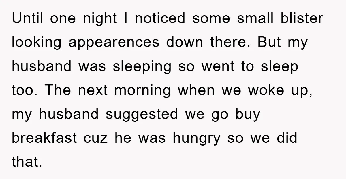 Until one night I noticed some small blister looking appearences down there. But my husband was sleeping so went to sleep too. The next morning when we woke up, my...