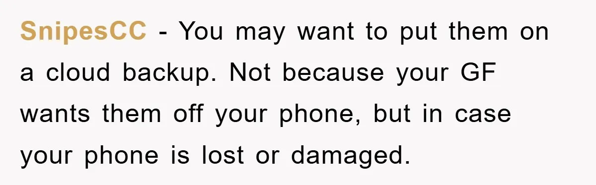 SnipesCC − You may want to put them on a cloud backup. Not because your GF wants them off your phone, but in case your phone is lost or damaged.