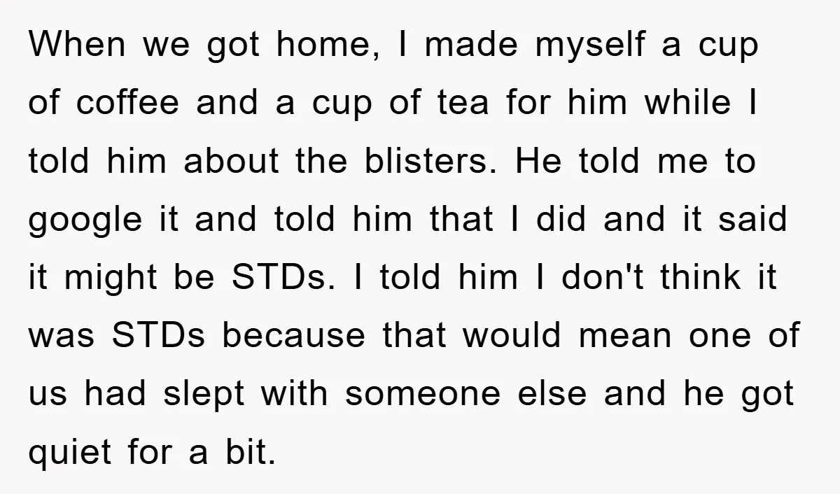 When we got home, I made myself a cup of coffee and a cup of tea for him while I told him about the blisters. He told me to google...