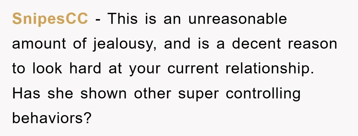 SnipesCC − This is an unreasonable amount of jealousy, and is a decent reason to look hard at your current relationship. Has she shown other super controlling behaviors?