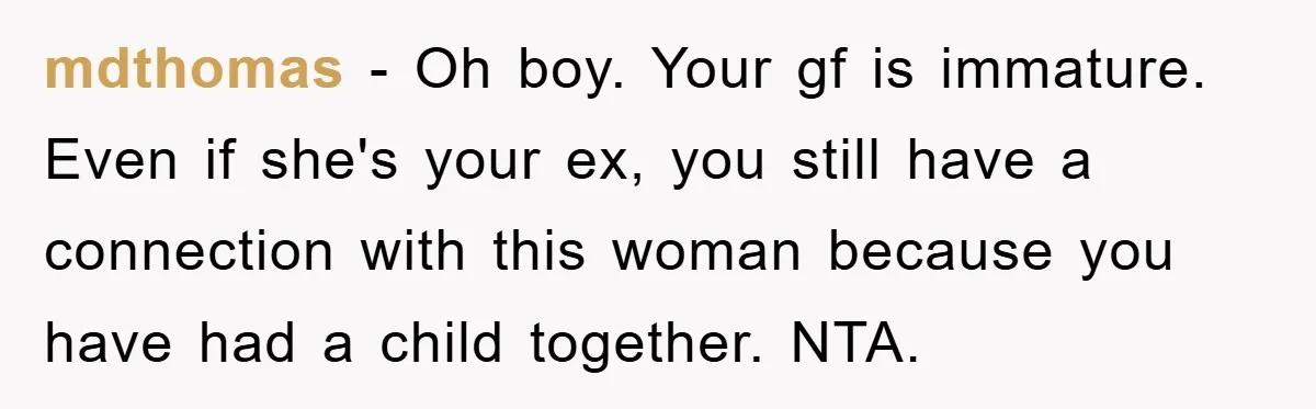 mdthomas − Oh boy. Your gf is immature. Even if she's your ex, you still have a connection with this woman because you have had a child together. NTA.