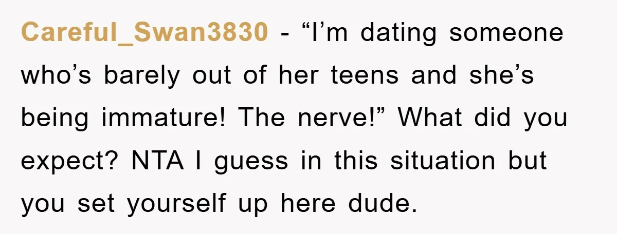 Careful_Swan3830 − “I’m dating someone who’s barely out of her teens and she’s being immature! The nerve!” What did you expect? NTA I guess in this situation but you set...