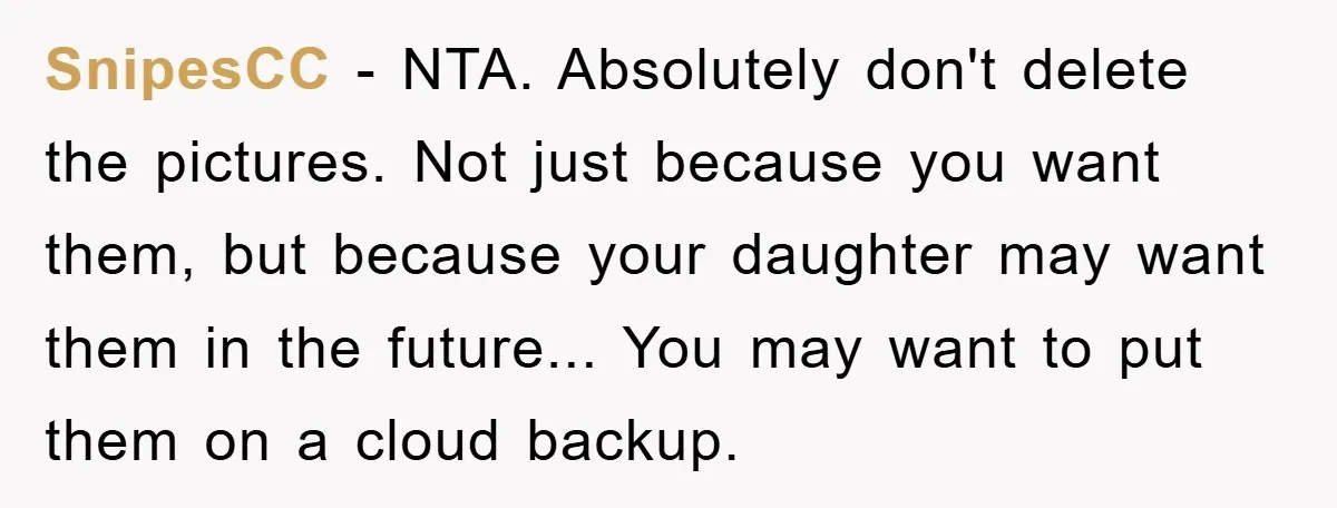 SnipesCC − NTA. Absolutely don't delete the pictures. Not just because you want them, but because your daughter may want them in the future... You may want to put them...