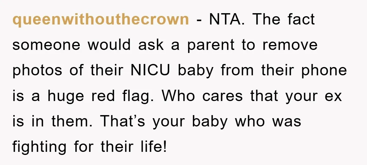 queenwithouthecrown − NTA. The fact someone would ask a parent to remove photos of their NICU baby from their phone is a huge red flag. Who cares that your ex...