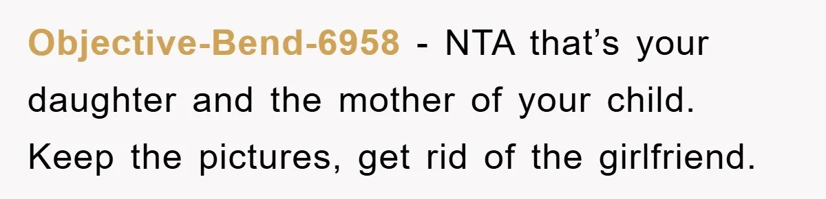 Objective-Bend-6958 − NTA that’s your daughter and the mother of your child. Keep the pictures, get rid of the girlfriend.