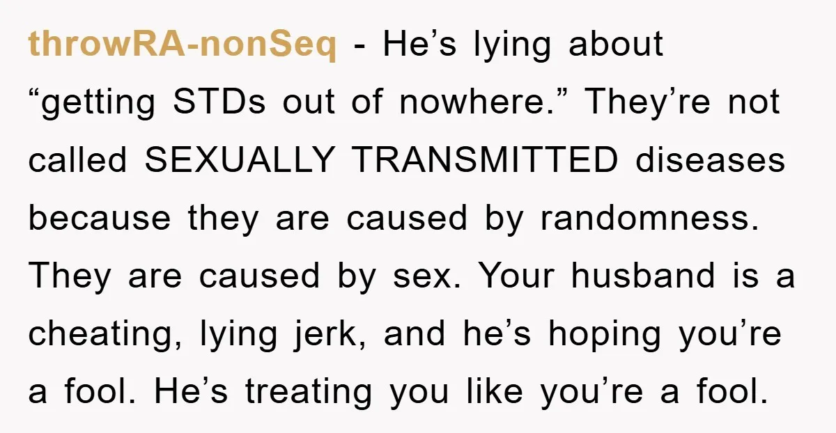 throwRA-nonSeq − He’s lying about “getting STDs out of nowhere.” They’re not called SEXUALLY TRANSMITTED diseases because they are caused by randomness. They are caused by sex. Your husband is...