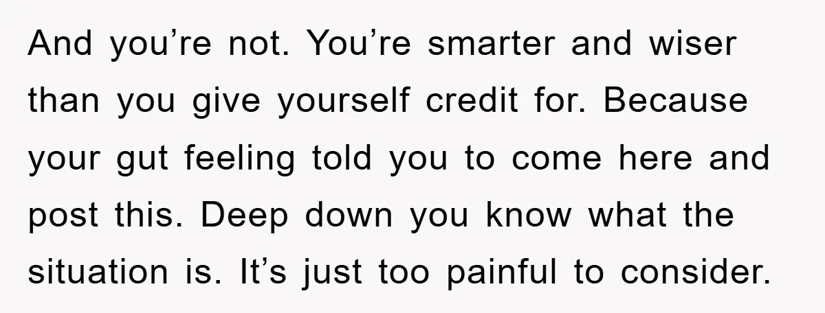 And you’re not. You’re smarter and wiser than you give yourself credit for. Because your gut feeling told you to come here and post this. Deep down you know what...