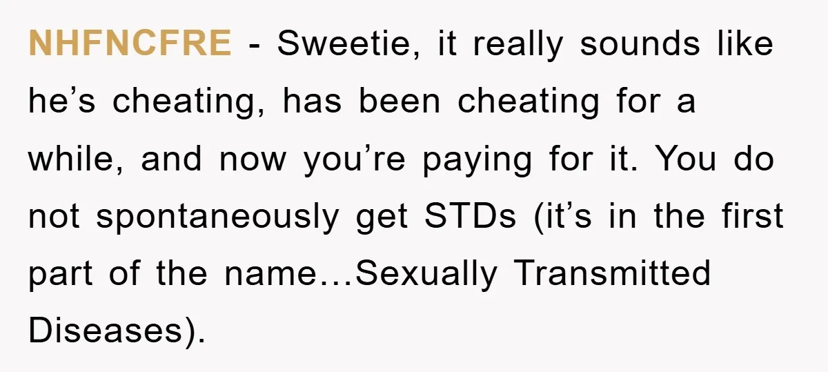 NHFNCFRE − Sweetie, it really sounds like he’s cheating, has been cheating for a while, and now you’re paying for it. You do not spontaneously get STDs (it’s in the...