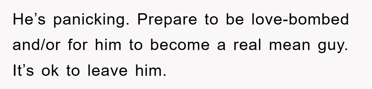 He’s panicking. Prepare to be love-bombed and/or for him to become a real mean guy. It’s ok to leave him.