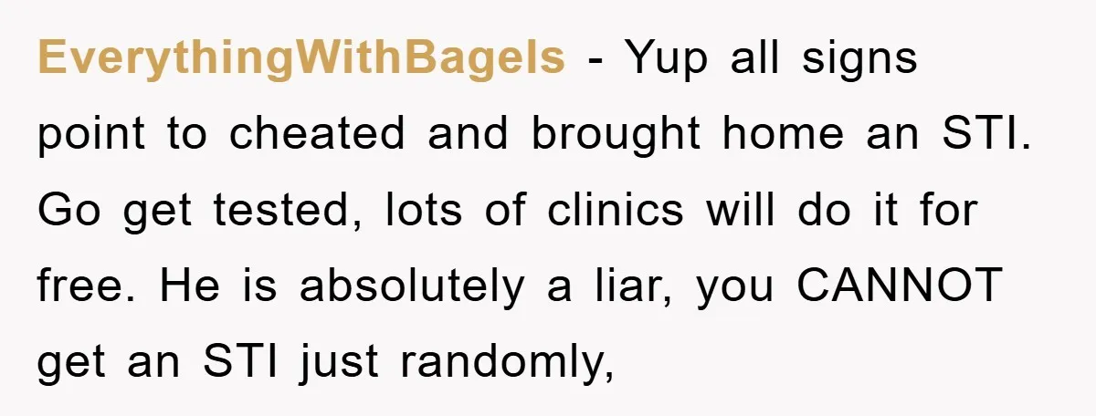 EverythingWithBagels − Yup all signs point to cheated and brought home an STI. Go get tested, lots of clinics will do it for free. He is absolutely a liar, you...