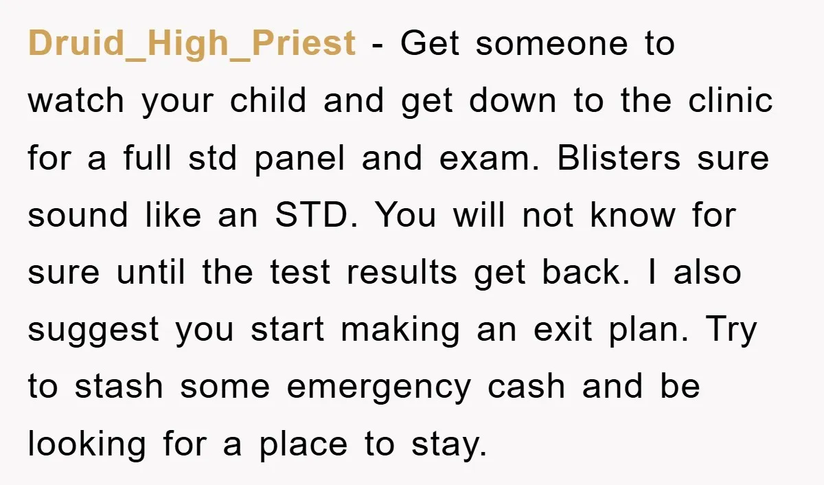 Druid_High_Priest − Get someone to watch your child and get down to the clinic for a full std panel and exam. Blisters sure sound like an STD. You will not...