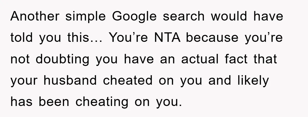 Another simple Google search would have told you this… You’re NTA because you’re not doubting you have an actual fact that your husband cheated on you and likely has been...