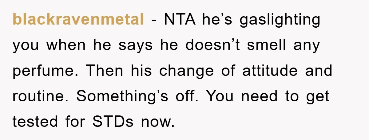 blackravenmetal − NTA he’s gaslighting you when he says he doesn’t smell any perfume. Then his change of attitude and routine. Something’s off. You need to get tested for STDs...