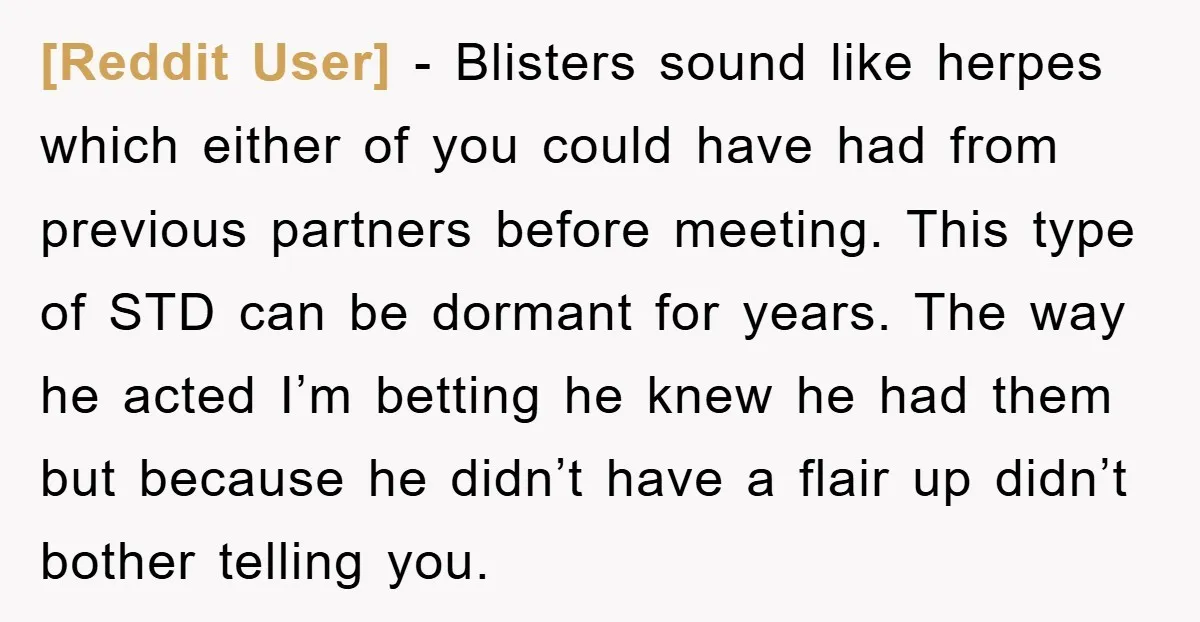 [Reddit User] − Blisters sound like herpes which either of you could have had from previous partners before meeting. This type of STD can be dormant for years. The way...