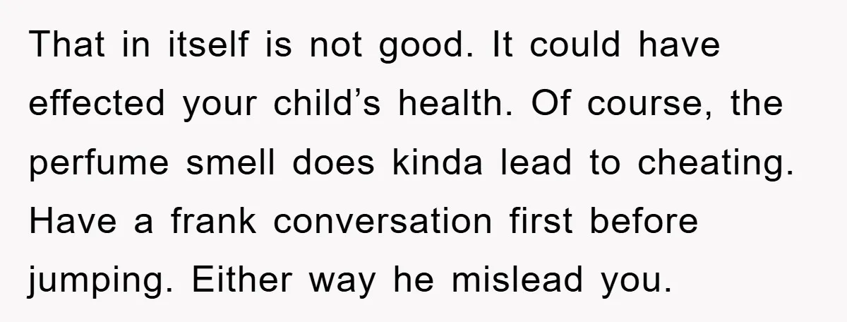 That in itself is not good. It could have effected your child’s health. Of course, the perfume smell does kinda lead to cheating. Have a frank conversation first before jumping....