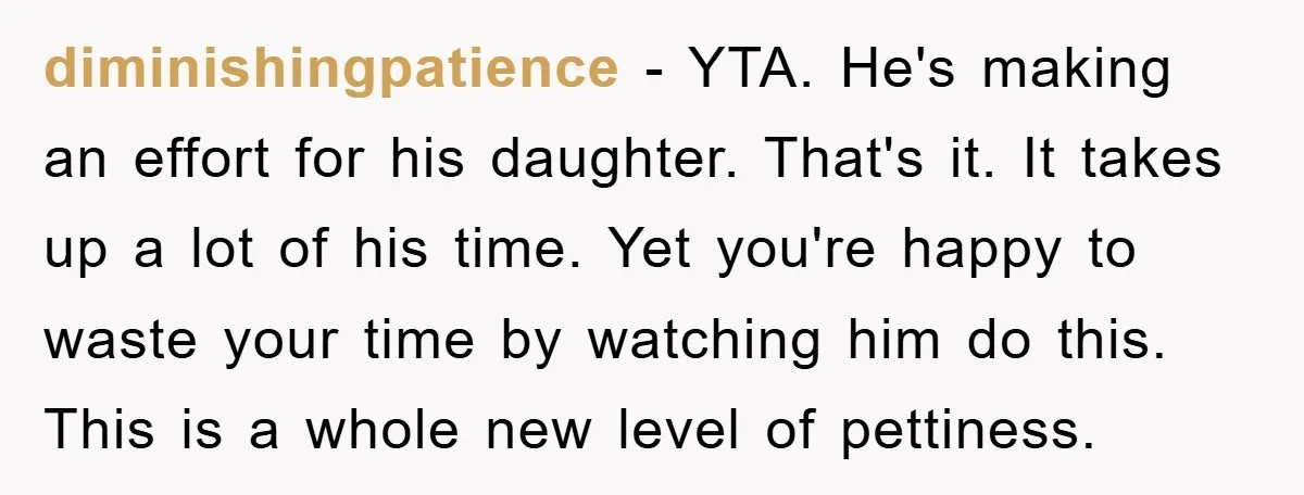 diminishingpatience − YTA. He's making an effort for his daughter. That's it. It takes up a lot of his time. Yet you're happy to waste your time by watching him...
