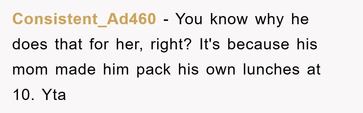 Consistent_Ad460 − You know why he does that for her, right? It's because his mom made him pack his own lunches at 10. Yta