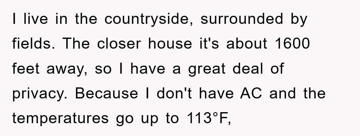 I live in the countryside, surrounded by fields. The closer house it's about 1600 feet away, so I have a great deal of privacy. Because I don't have AC and...