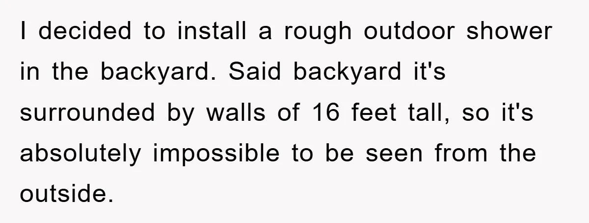 I decided to install a rough outdoor shower in the backyard. Said backyard it's surrounded by walls of 16 feet tall, so it's absolutely impossible to be seen from the...