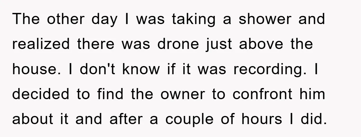 The other day I was taking a shower and realized there was drone just above the house. I don't know if it was recording. I decided to find the owner...