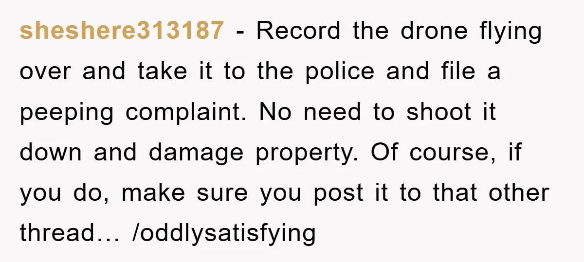 sheshere313187 − Record the drone flying over and take it to the police and file a peeping complaint. No need to shoot it down and damage property. Of course, if...