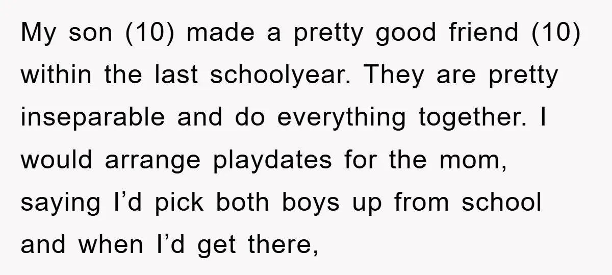 My son (10) made a pretty good friend (10) within the last schoolyear. They are pretty inseparable and do everything together. I would arrange playdates for the mom, saying I’d...