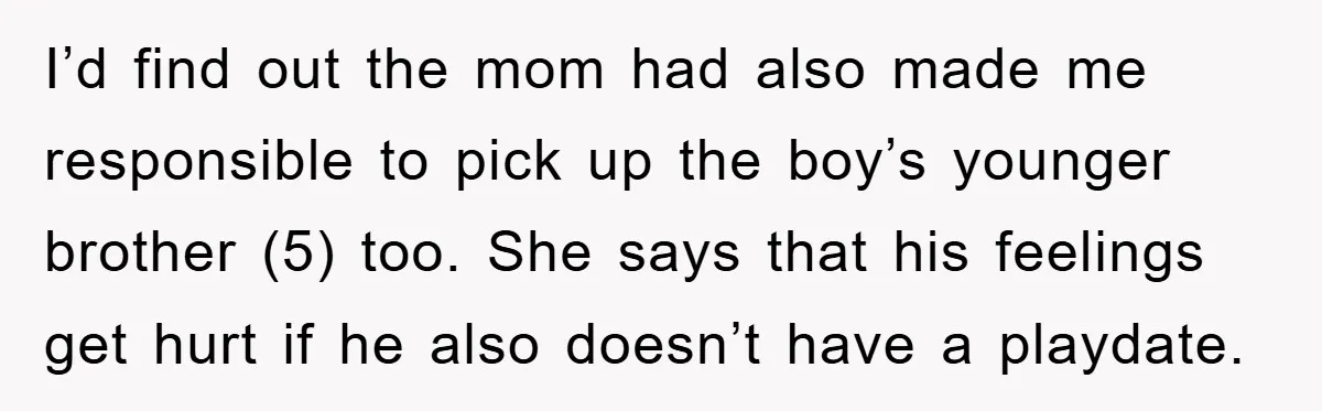 I’d find out the mom had also made me responsible to pick up the boy’s younger brother (5) too. She says that his feelings get hurt if he also doesn’t...